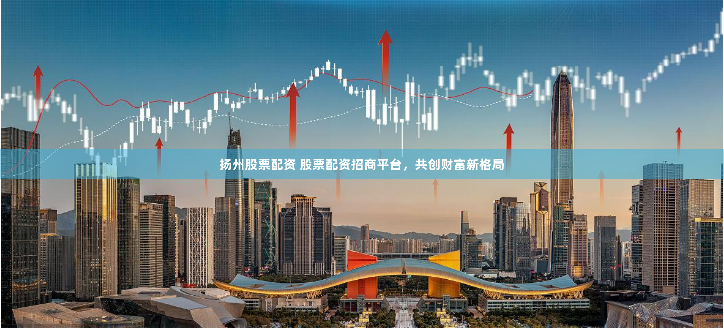 扬州股票配资 股票配资招商平台，共创财富新格局