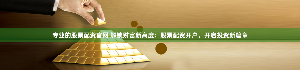 专业的股票配资官网 解锁财富新高度：股票配资开户，开启投资新篇章